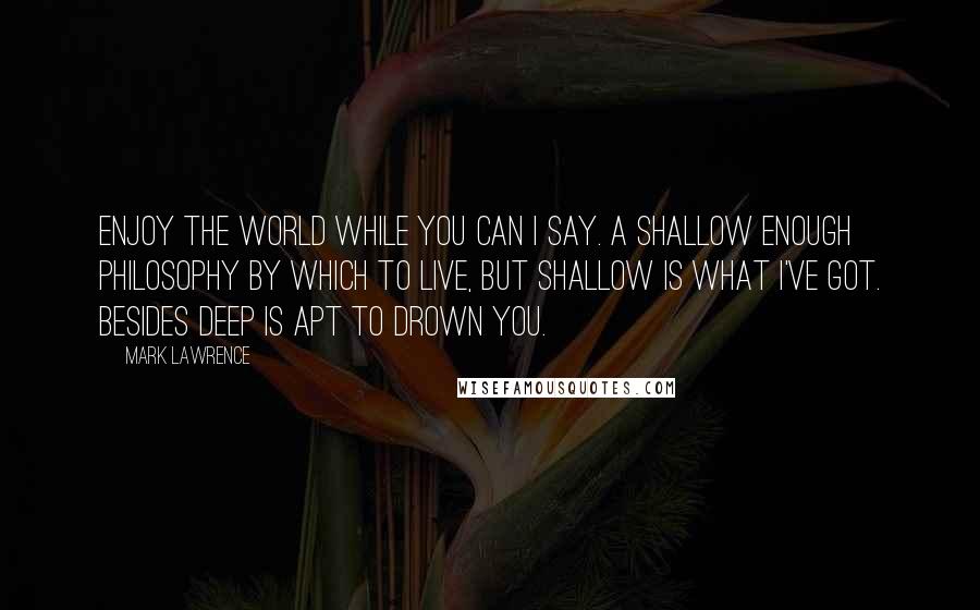 Mark Lawrence Quotes: Enjoy the world while you can I say. A shallow enough philosophy by which to live, but shallow is what I've got. Besides deep is apt to drown you.