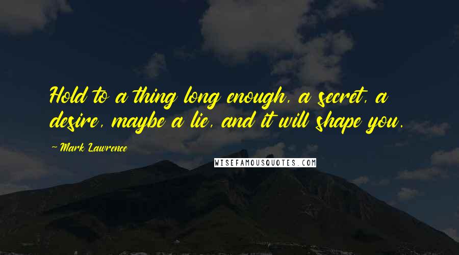 Mark Lawrence Quotes: Hold to a thing long enough, a secret, a desire, maybe a lie, and it will shape you.