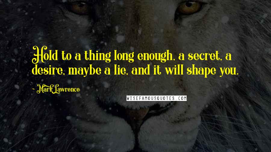 Mark Lawrence Quotes: Hold to a thing long enough, a secret, a desire, maybe a lie, and it will shape you.