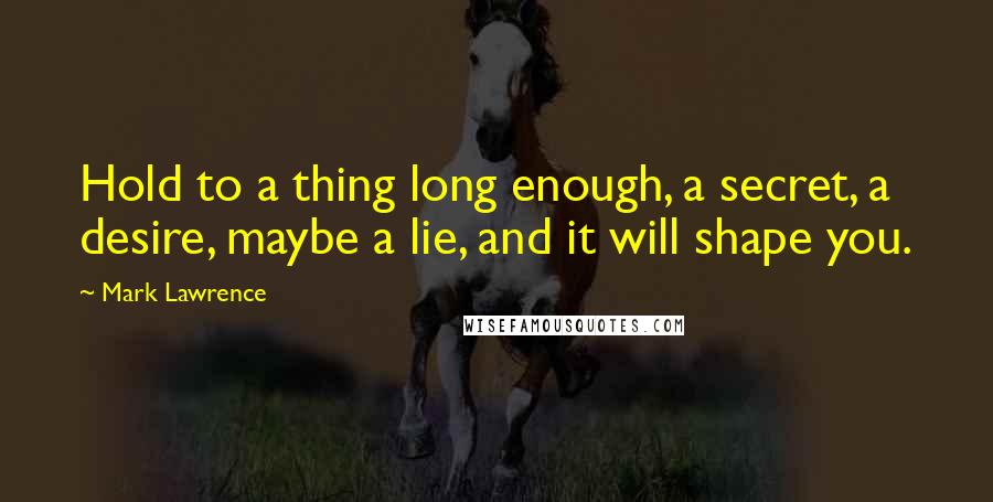 Mark Lawrence Quotes: Hold to a thing long enough, a secret, a desire, maybe a lie, and it will shape you.