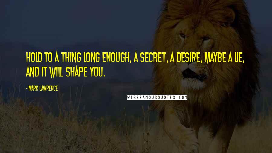 Mark Lawrence Quotes: Hold to a thing long enough, a secret, a desire, maybe a lie, and it will shape you.