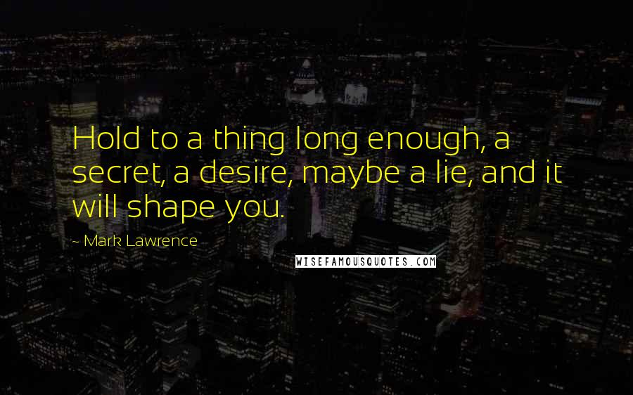 Mark Lawrence Quotes: Hold to a thing long enough, a secret, a desire, maybe a lie, and it will shape you.