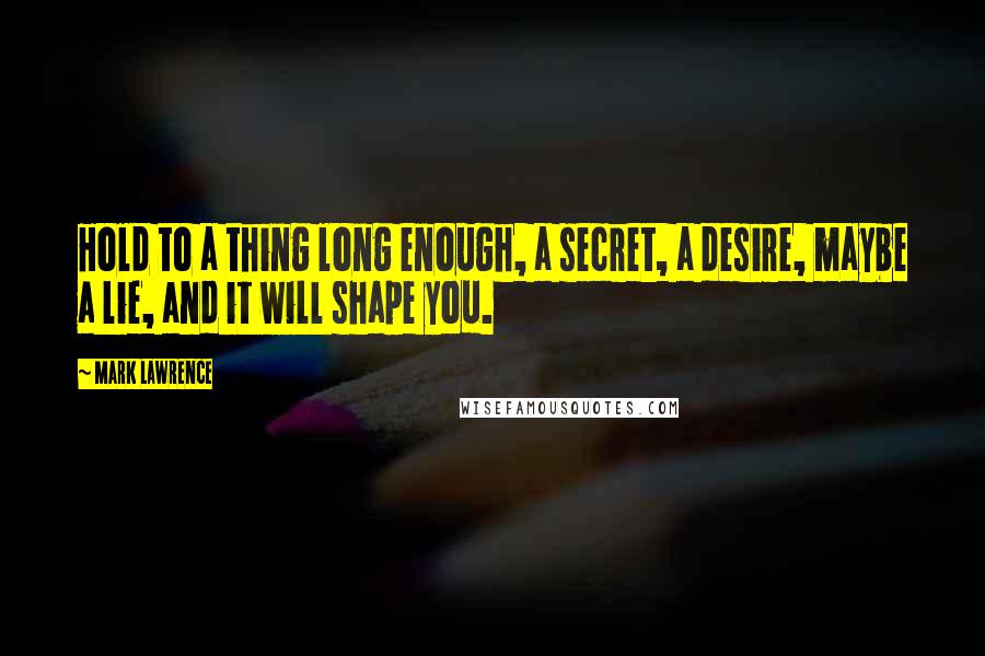 Mark Lawrence Quotes: Hold to a thing long enough, a secret, a desire, maybe a lie, and it will shape you.