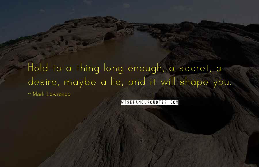 Mark Lawrence Quotes: Hold to a thing long enough, a secret, a desire, maybe a lie, and it will shape you.