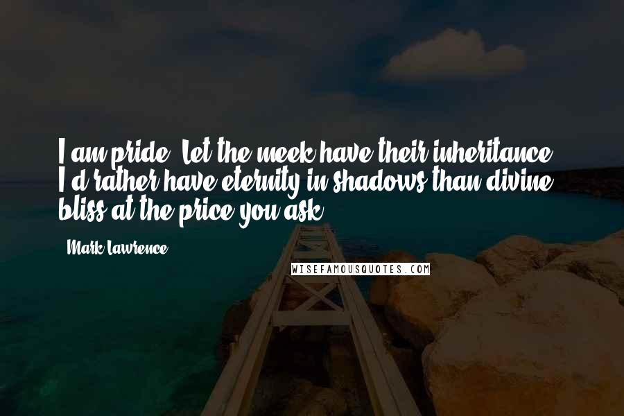 Mark Lawrence Quotes: I am pride! Let the meek have their inheritance - I'd rather have eternity in shadows than divine bliss at the price you ask.