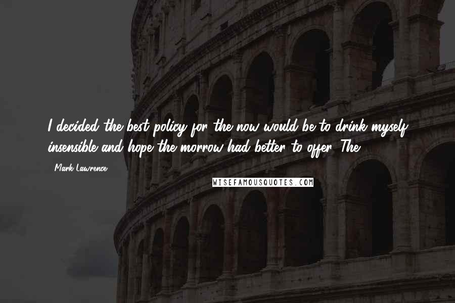 Mark Lawrence Quotes: I decided the best policy for the now would be to drink myself insensible and hope the morrow had better to offer. The