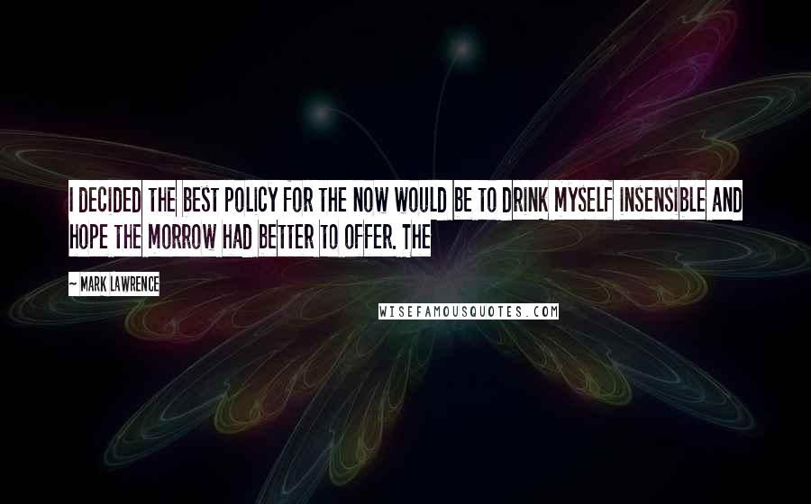 Mark Lawrence Quotes: I decided the best policy for the now would be to drink myself insensible and hope the morrow had better to offer. The