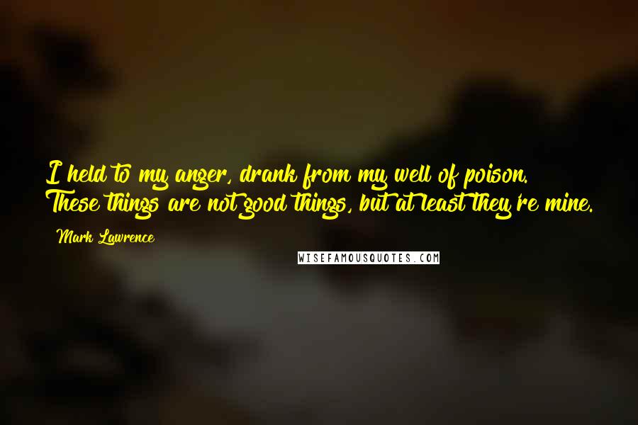 Mark Lawrence Quotes: I held to my anger, drank from my well of poison. These things are not good things, but at least they're mine.