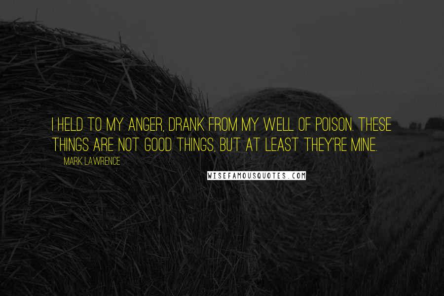 Mark Lawrence Quotes: I held to my anger, drank from my well of poison. These things are not good things, but at least they're mine.