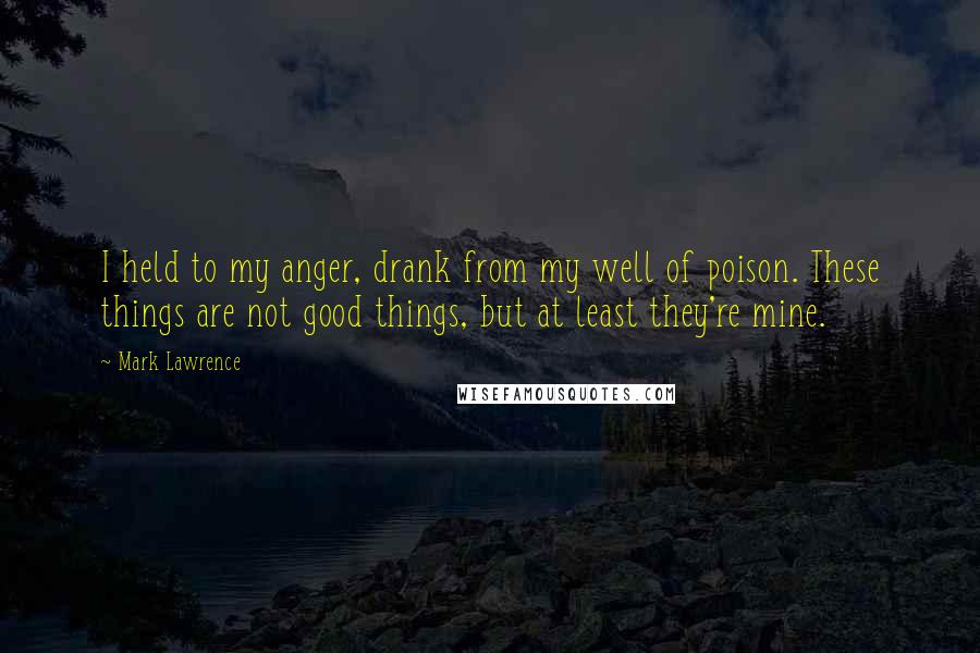 Mark Lawrence Quotes: I held to my anger, drank from my well of poison. These things are not good things, but at least they're mine.