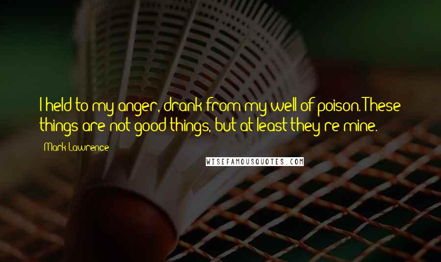 Mark Lawrence Quotes: I held to my anger, drank from my well of poison. These things are not good things, but at least they're mine.