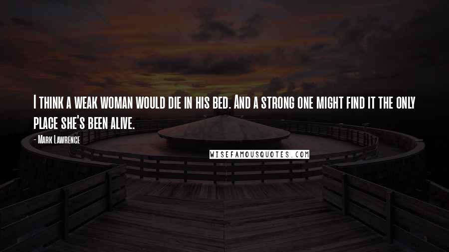 Mark Lawrence Quotes: I think a weak woman would die in his bed. And a strong one might find it the only place she's been alive.