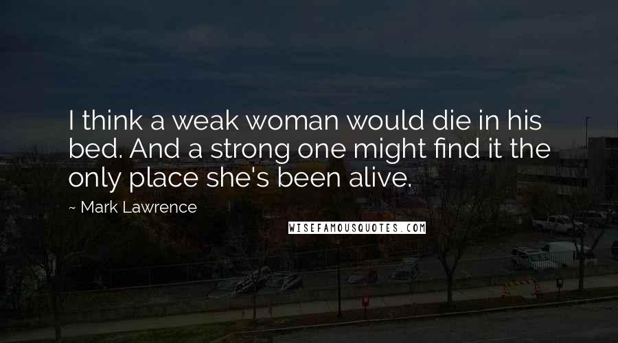 Mark Lawrence Quotes: I think a weak woman would die in his bed. And a strong one might find it the only place she's been alive.