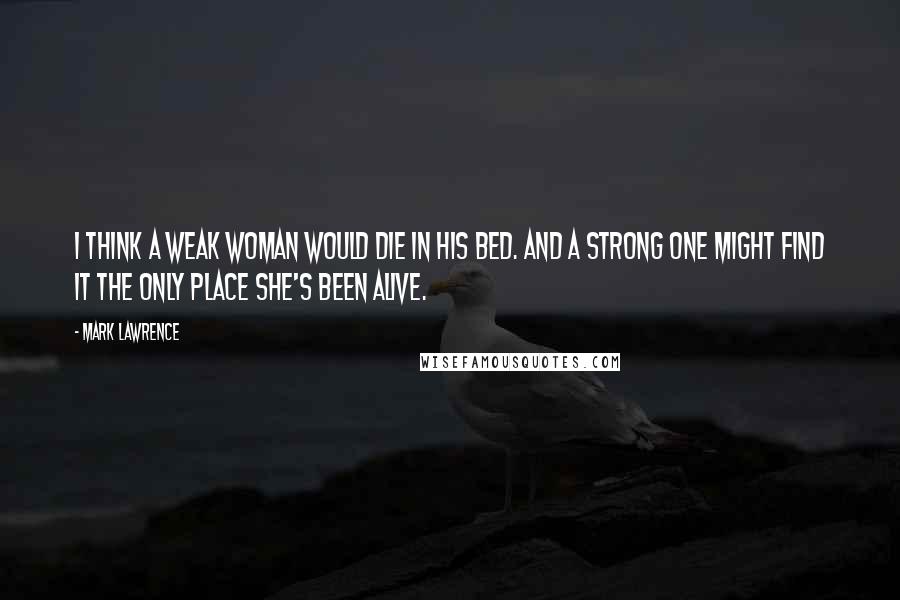 Mark Lawrence Quotes: I think a weak woman would die in his bed. And a strong one might find it the only place she's been alive.