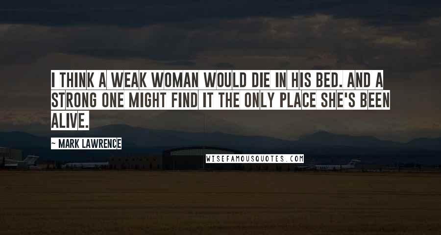 Mark Lawrence Quotes: I think a weak woman would die in his bed. And a strong one might find it the only place she's been alive.