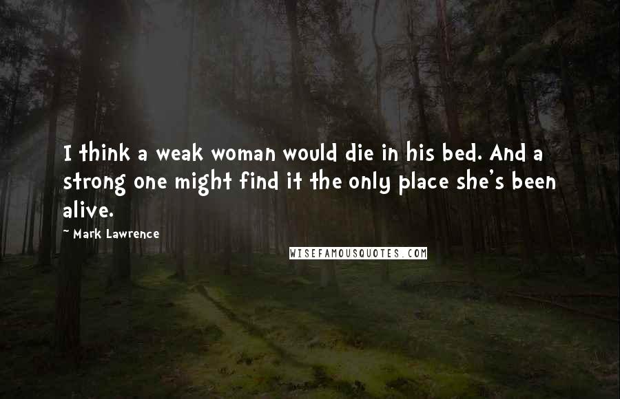 Mark Lawrence Quotes: I think a weak woman would die in his bed. And a strong one might find it the only place she's been alive.