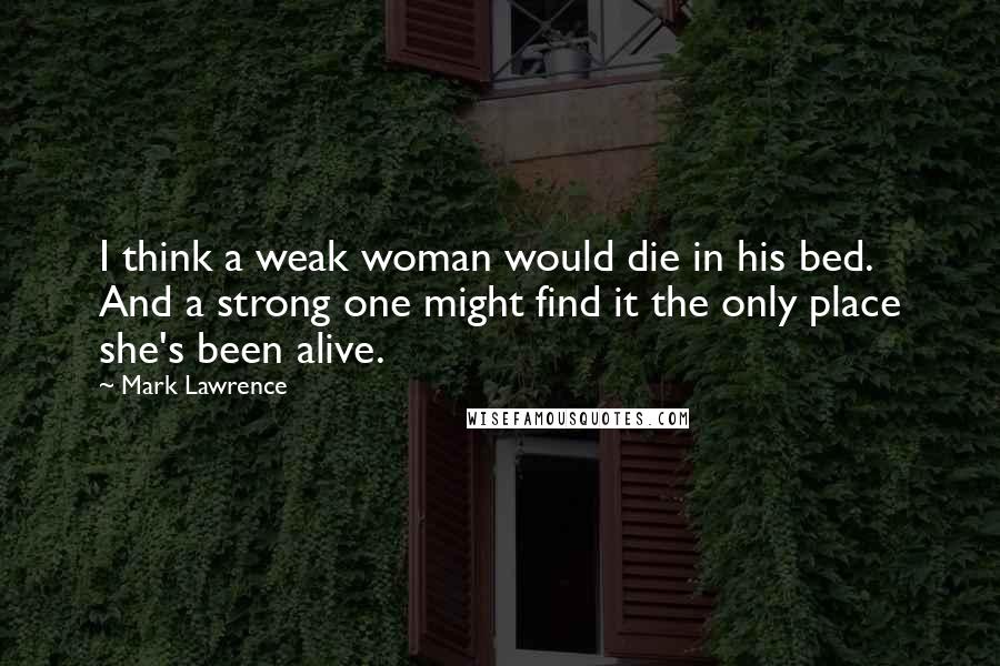 Mark Lawrence Quotes: I think a weak woman would die in his bed. And a strong one might find it the only place she's been alive.