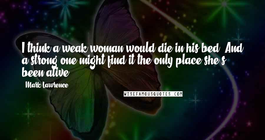 Mark Lawrence Quotes: I think a weak woman would die in his bed. And a strong one might find it the only place she's been alive.