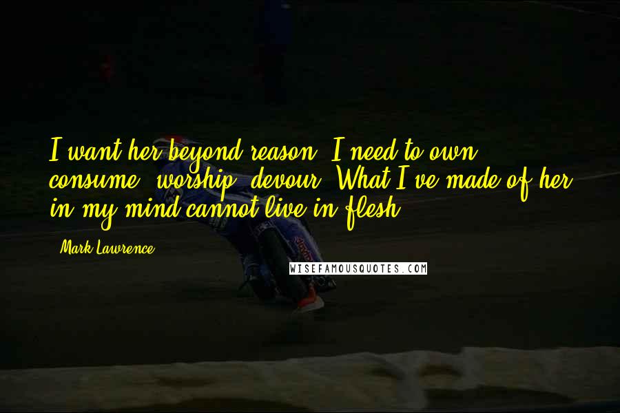 Mark Lawrence Quotes: I want her beyond reason. I need to own, consume, worship, devour. What I've made of her in my mind cannot live in flesh.