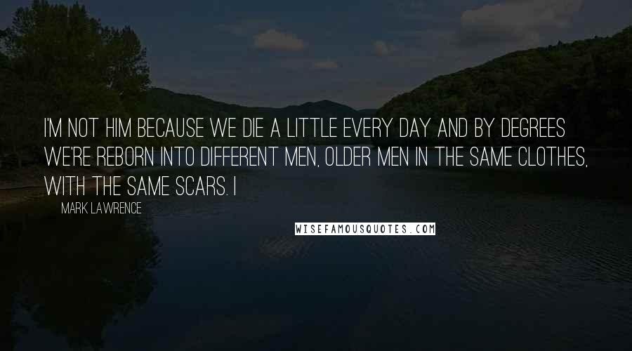 Mark Lawrence Quotes: I'm not him because we die a little every day and by degrees we're reborn into different men, older men in the same clothes, with the same scars. I