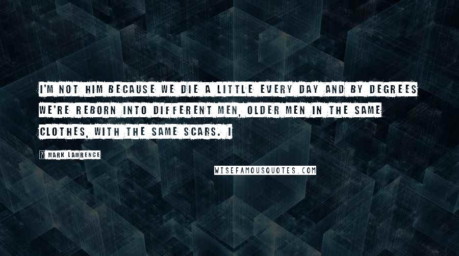 Mark Lawrence Quotes: I'm not him because we die a little every day and by degrees we're reborn into different men, older men in the same clothes, with the same scars. I