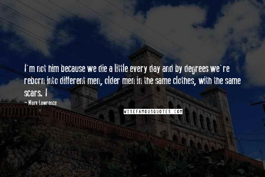 Mark Lawrence Quotes: I'm not him because we die a little every day and by degrees we're reborn into different men, older men in the same clothes, with the same scars. I