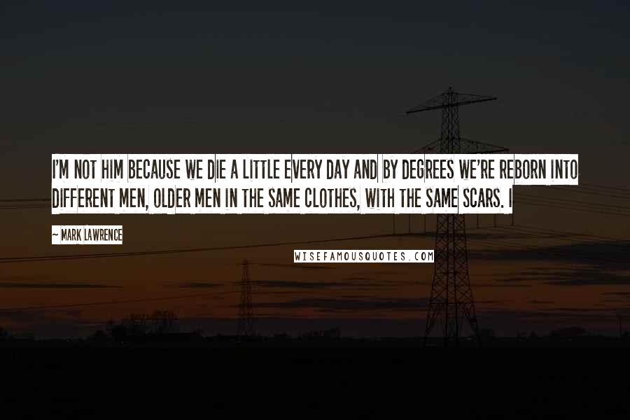 Mark Lawrence Quotes: I'm not him because we die a little every day and by degrees we're reborn into different men, older men in the same clothes, with the same scars. I