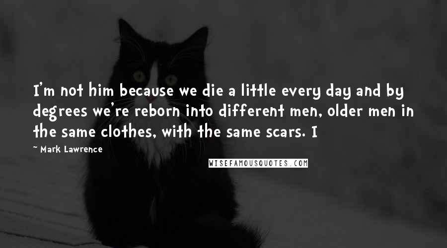 Mark Lawrence Quotes: I'm not him because we die a little every day and by degrees we're reborn into different men, older men in the same clothes, with the same scars. I