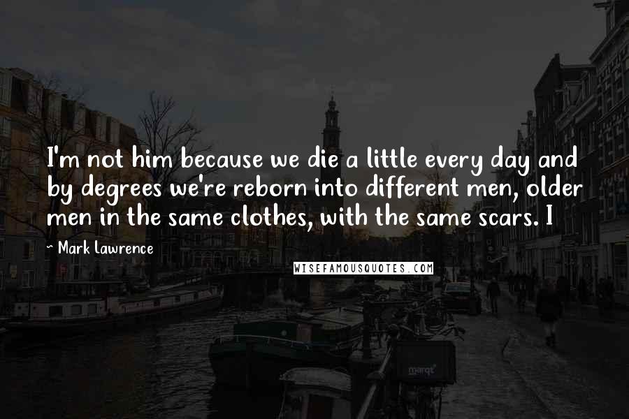 Mark Lawrence Quotes: I'm not him because we die a little every day and by degrees we're reborn into different men, older men in the same clothes, with the same scars. I