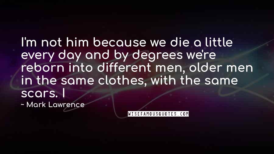 Mark Lawrence Quotes: I'm not him because we die a little every day and by degrees we're reborn into different men, older men in the same clothes, with the same scars. I