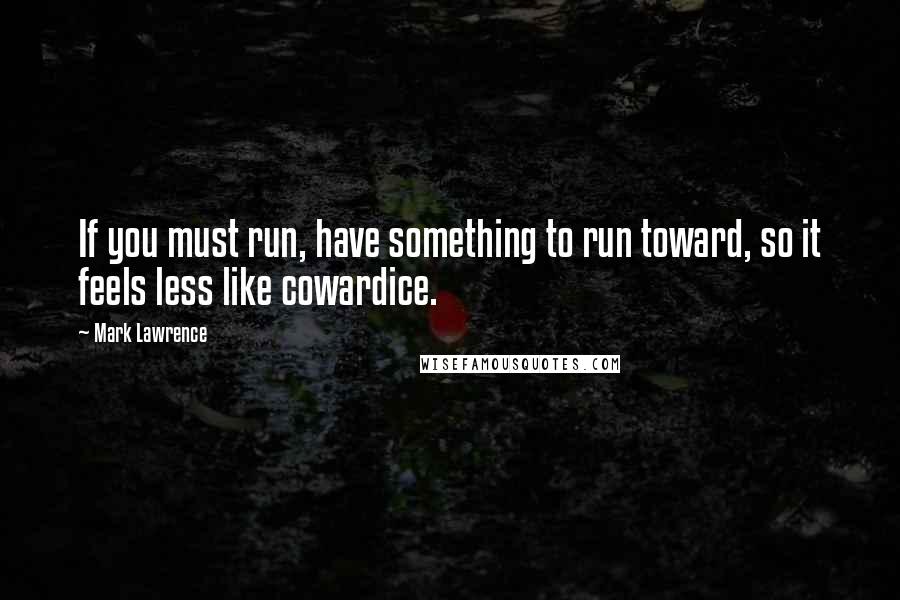 Mark Lawrence Quotes: If you must run, have something to run toward, so it feels less like cowardice.