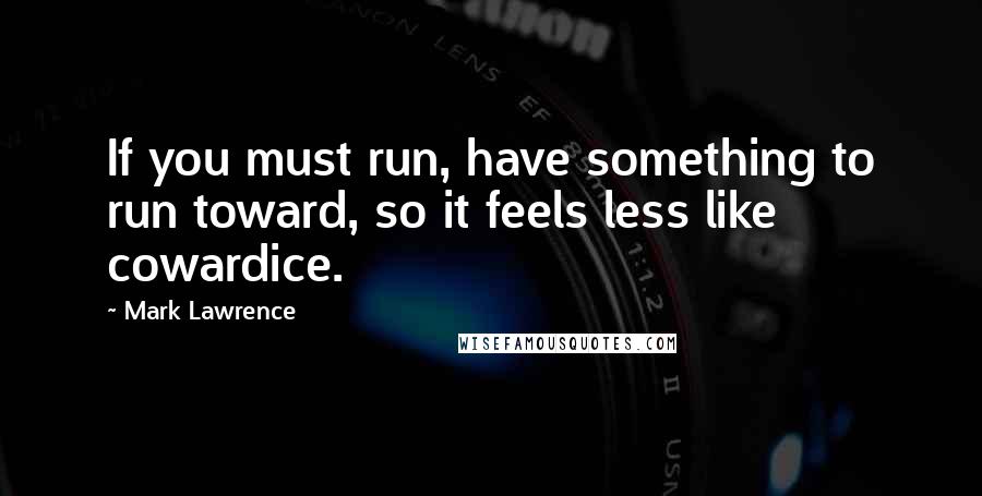 Mark Lawrence Quotes: If you must run, have something to run toward, so it feels less like cowardice.