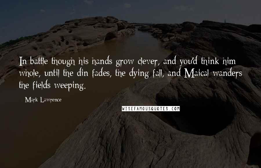 Mark Lawrence Quotes: In battle though his hands grow clever, and you'd think him whole, until the din fades, the dying fall, and Maical wanders the fields weeping.