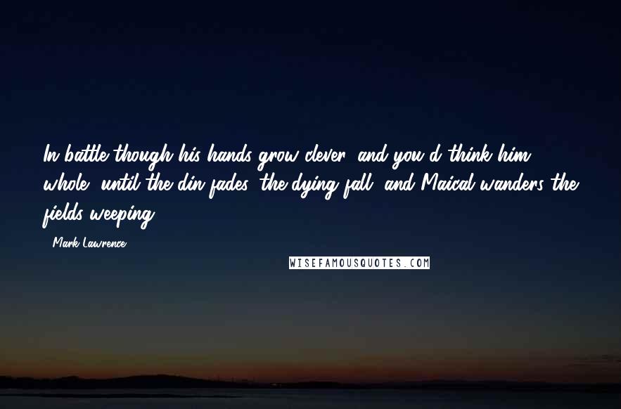 Mark Lawrence Quotes: In battle though his hands grow clever, and you'd think him whole, until the din fades, the dying fall, and Maical wanders the fields weeping.