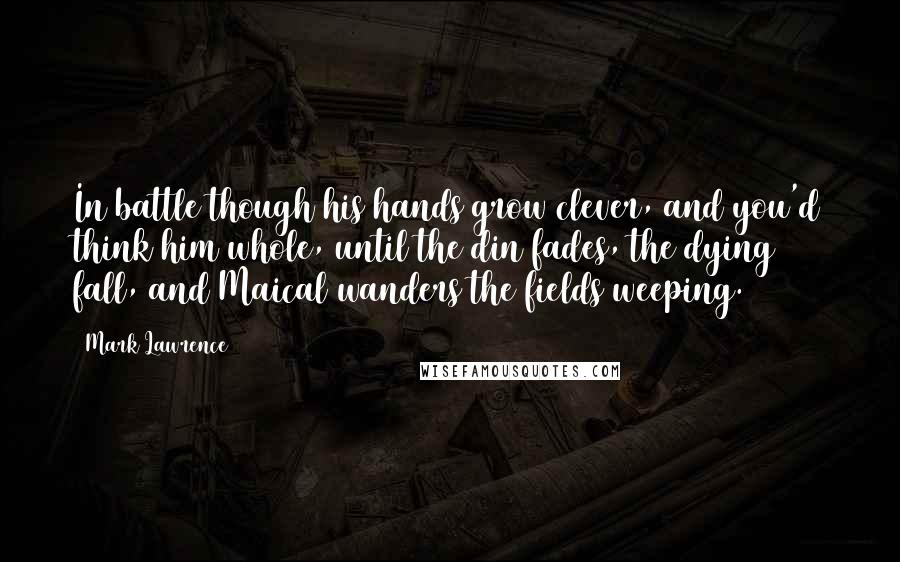 Mark Lawrence Quotes: In battle though his hands grow clever, and you'd think him whole, until the din fades, the dying fall, and Maical wanders the fields weeping.