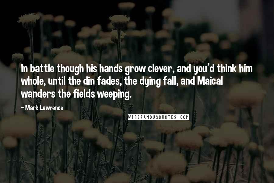 Mark Lawrence Quotes: In battle though his hands grow clever, and you'd think him whole, until the din fades, the dying fall, and Maical wanders the fields weeping.