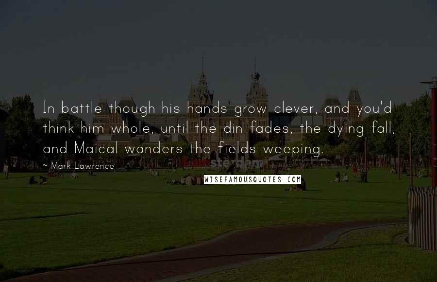 Mark Lawrence Quotes: In battle though his hands grow clever, and you'd think him whole, until the din fades, the dying fall, and Maical wanders the fields weeping.