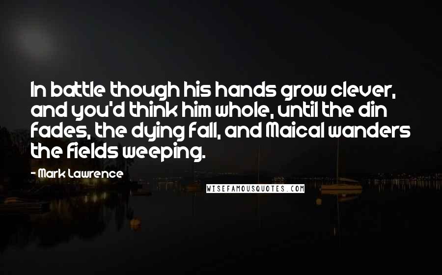 Mark Lawrence Quotes: In battle though his hands grow clever, and you'd think him whole, until the din fades, the dying fall, and Maical wanders the fields weeping.