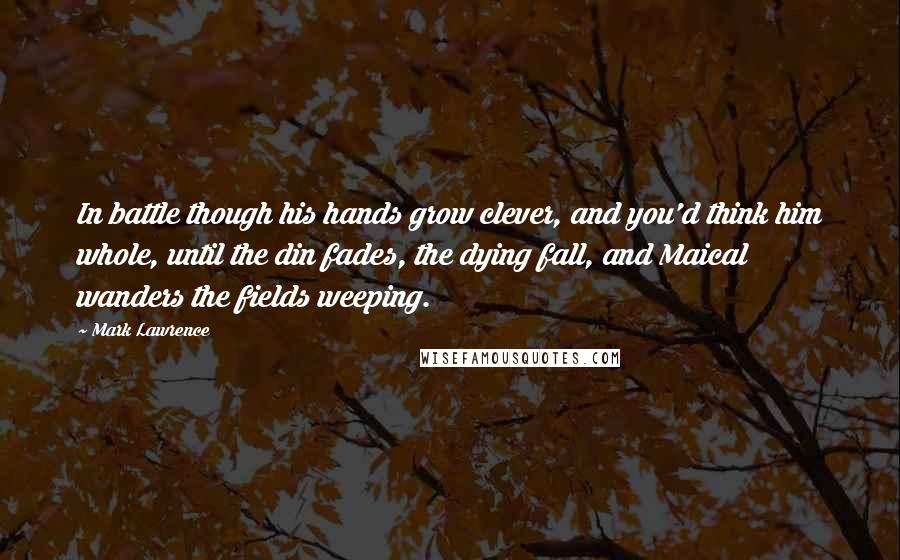 Mark Lawrence Quotes: In battle though his hands grow clever, and you'd think him whole, until the din fades, the dying fall, and Maical wanders the fields weeping.