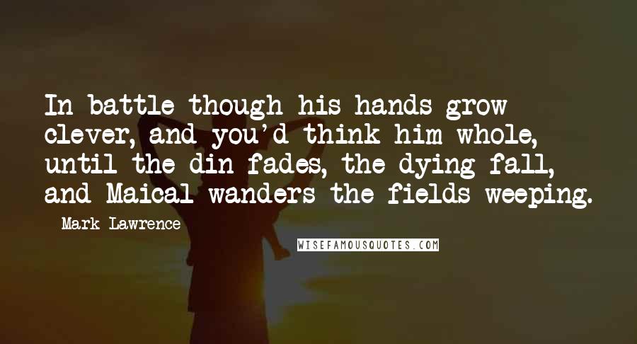 Mark Lawrence Quotes: In battle though his hands grow clever, and you'd think him whole, until the din fades, the dying fall, and Maical wanders the fields weeping.