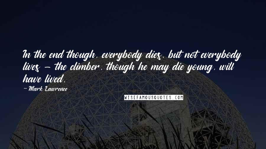 Mark Lawrence Quotes: In the end though, everybody dies, but not everybody lives - the climber, though he may die young, will have lived.