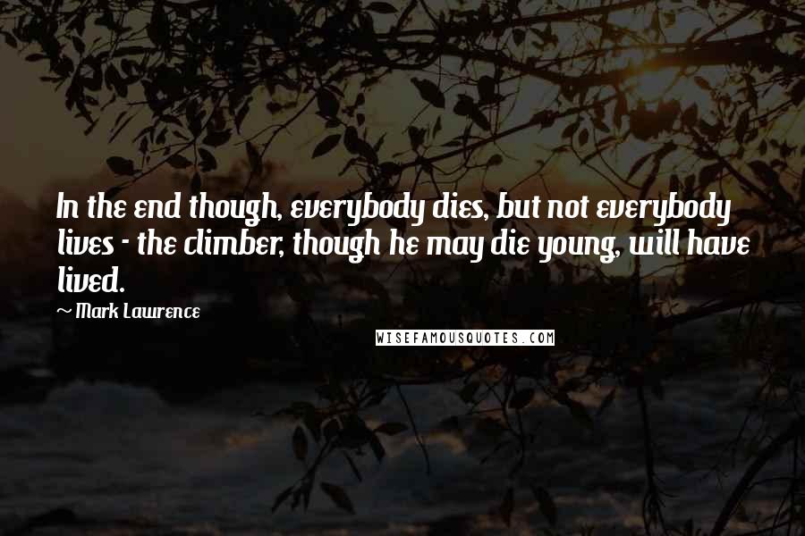 Mark Lawrence Quotes: In the end though, everybody dies, but not everybody lives - the climber, though he may die young, will have lived.