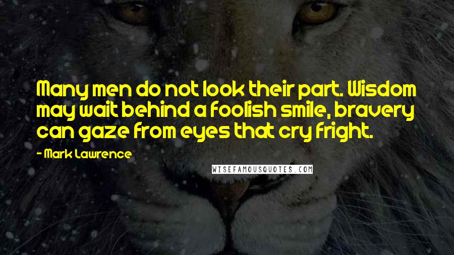 Mark Lawrence Quotes: Many men do not look their part. Wisdom may wait behind a foolish smile, bravery can gaze from eyes that cry fright.