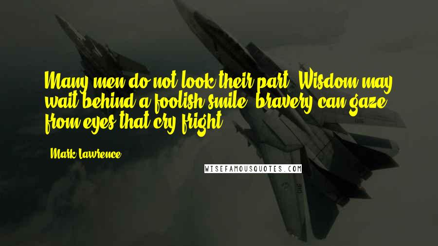 Mark Lawrence Quotes: Many men do not look their part. Wisdom may wait behind a foolish smile, bravery can gaze from eyes that cry fright.