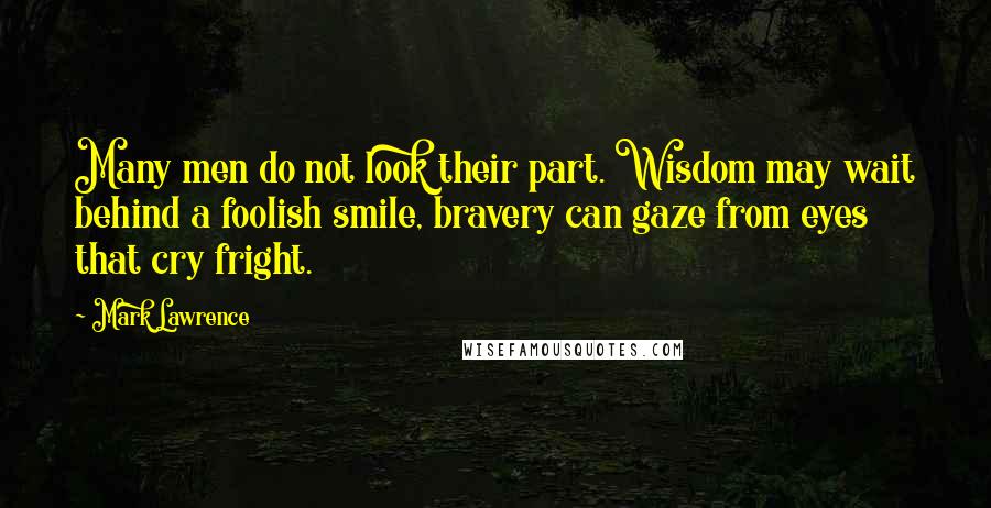 Mark Lawrence Quotes: Many men do not look their part. Wisdom may wait behind a foolish smile, bravery can gaze from eyes that cry fright.