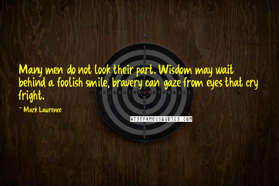 Mark Lawrence Quotes: Many men do not look their part. Wisdom may wait behind a foolish smile, bravery can gaze from eyes that cry fright.
