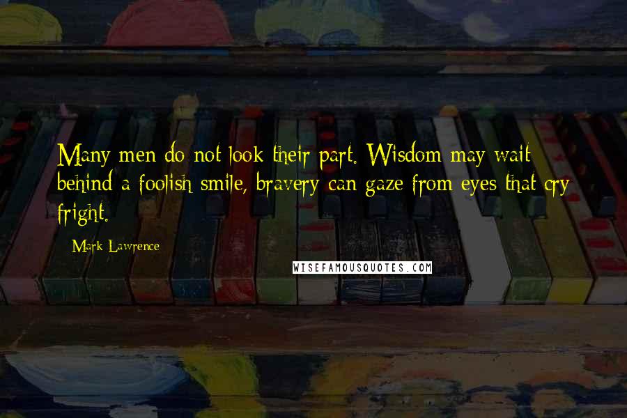 Mark Lawrence Quotes: Many men do not look their part. Wisdom may wait behind a foolish smile, bravery can gaze from eyes that cry fright.