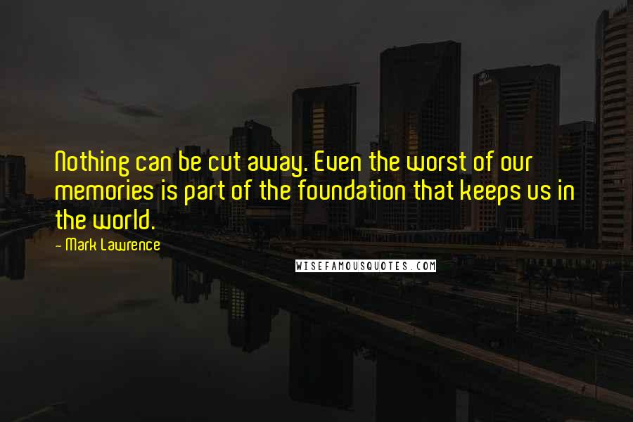 Mark Lawrence Quotes: Nothing can be cut away. Even the worst of our memories is part of the foundation that keeps us in the world.