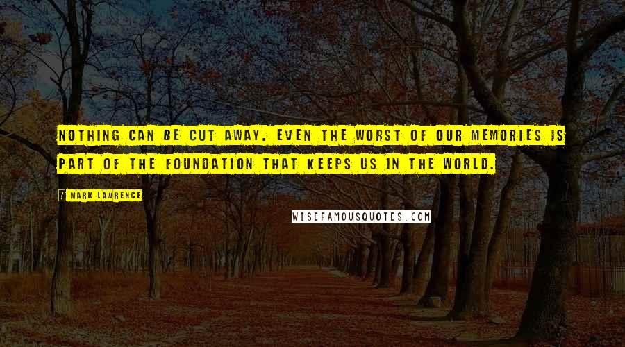 Mark Lawrence Quotes: Nothing can be cut away. Even the worst of our memories is part of the foundation that keeps us in the world.