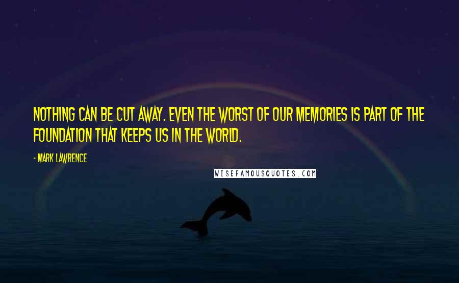 Mark Lawrence Quotes: Nothing can be cut away. Even the worst of our memories is part of the foundation that keeps us in the world.